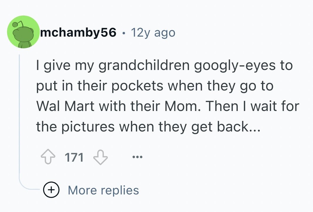 mchamby56 . . 12y ago I give my grandchildren googly-eyes to put in their pockets when they go to Wal Mart with their Mom. Then I wait for the pictures when they get back... 171 ... + More replies
