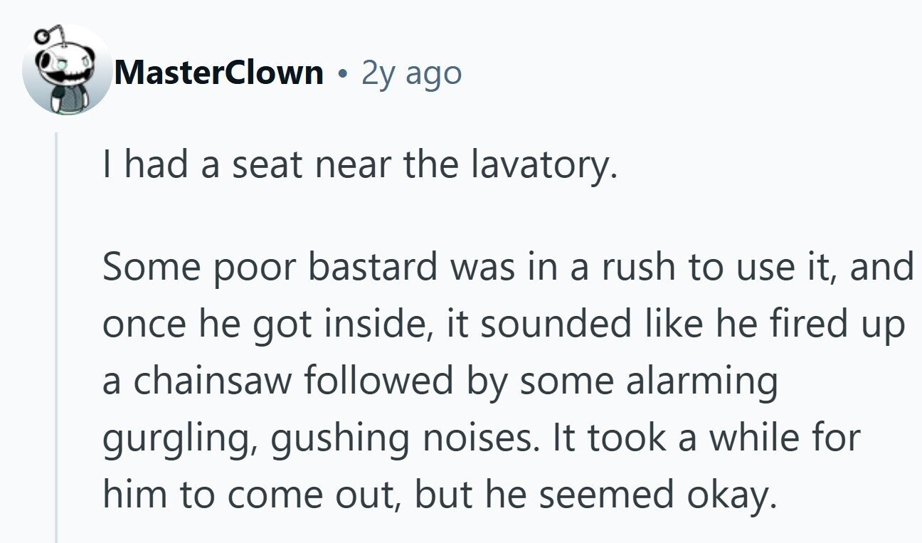 MasterClown 2y ago I had a seat near the lavatory. Some poor bastard was in a rush to use it, and once he got inside, it sounded like he fired up a chainsaw followed by some alarming gurgling, gushing noises. It took a while for him to come out, but he seemed okay.