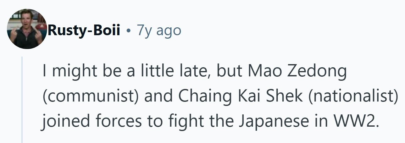 Rusty-Boii . 7y ago | might be a little late, but Mao Zedong (communist) and Chaing Kai Shek (nationalist) joined forces to fight the Japanese in WW2. 