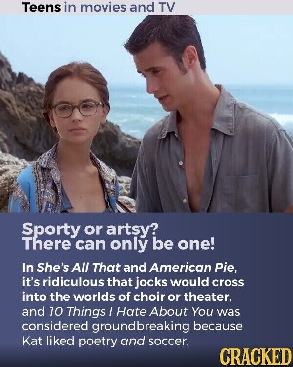 Teens in movies and TV Sporty or artsy? There can only be one! In She's All That and American Pie, it's ridiculous that jocks would cross into the worlds of choir or theater, and 10 Things I Hate About You was considered groundbreaking because Kat liked poetry and soccer. CRACKED