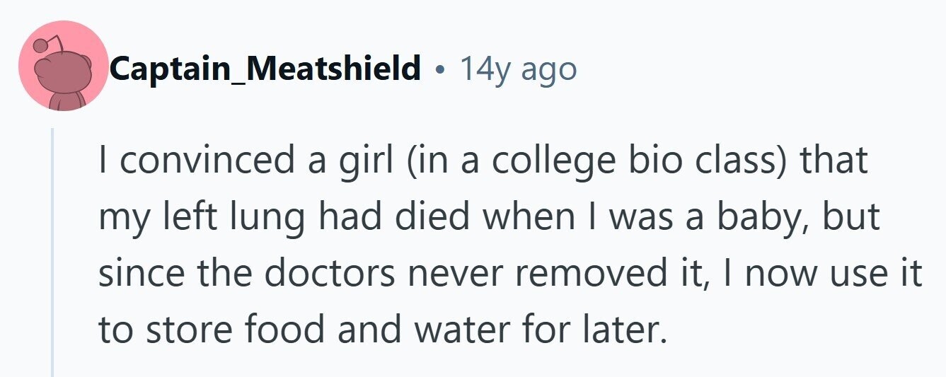 Captain_Meatshield . 14y ago | convinced a girl (in a college bio class) that my left lung had died when I was a baby, but since the doctors never removed it, I now use it to store food and water for later. 