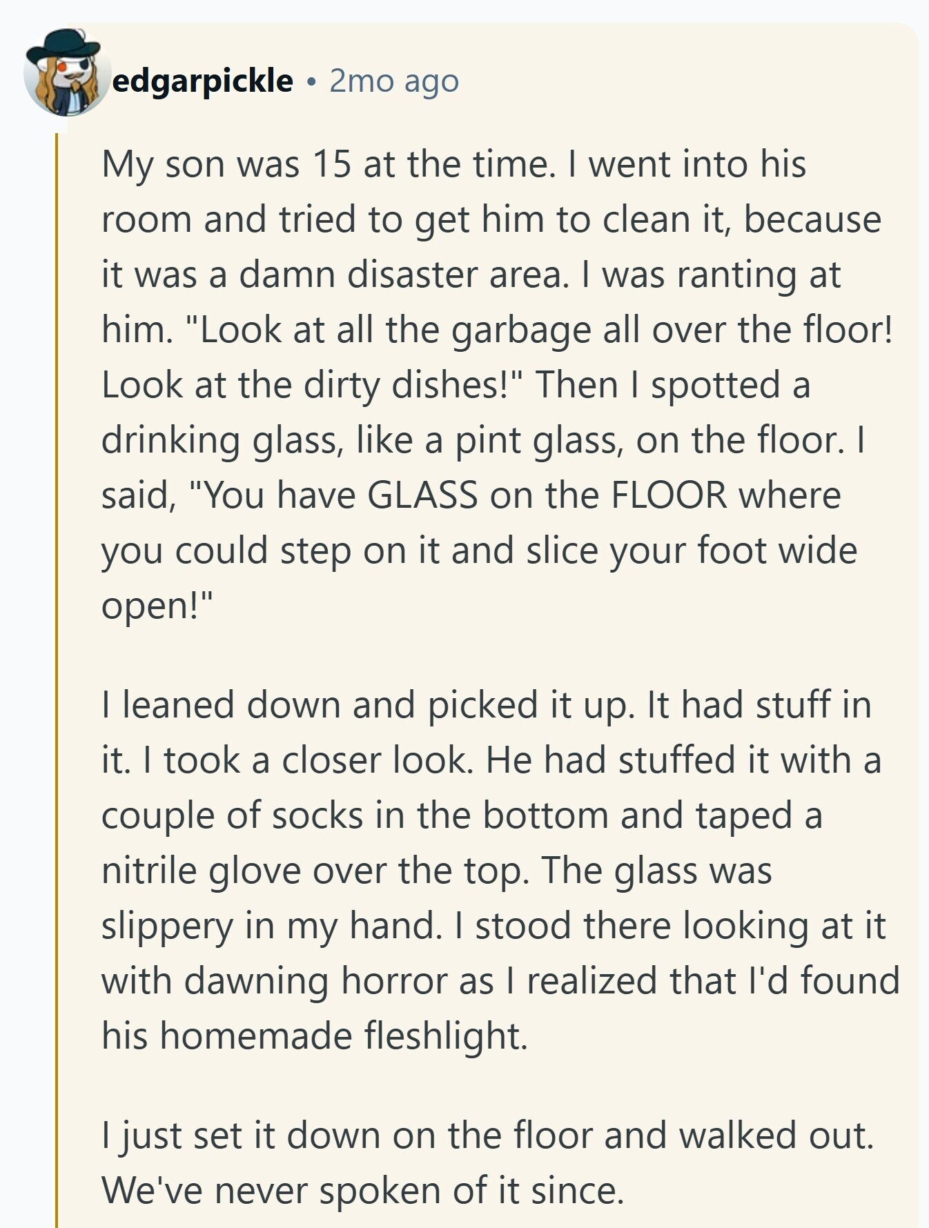 edgarpickle 2mo ago My son was 15 at the time. I went into his room and tried to get him to clean it, because it was a damn disaster area. I was ranting at him. Look at all the garbage all over the floor! Look at the dirty dishes! Then I spotted a drinking glass, like a pint glass, on the floor. I said, You have GLASS on the FLOOR where you could step on it and slice your foot wide open! I leaned down and picked it up. It had stuff in it. I took a closer look. Не