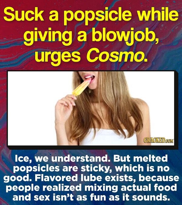Suck a popsicle while giving a blowjob, urges Cosmo. CRACKEDOOM lce, we understand. But melted popsicles are sticky, which is no good. Flavored lube exists, because people realized mixing actual food and sex isn't as fun as it sounds.