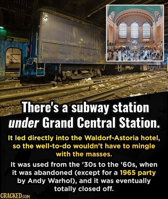 There's a subway station under Grand Central Station. It led directly into the Waldorf-Astoria hotel, so the well-to-do wouldn't have to mingle with the masses. It was used from the '30s to the '60s, when it was abandoned (except for a 1965 party by Andy Warhol), and it was eventually totally closed off. CRACKED.COM