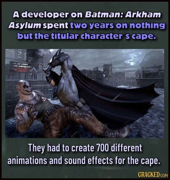 A developer on Batman: Arkham Asylum spent two years on nothing but the titular character's cape. ARE UNDER CLOSE SURVITELANO They had to create 700 different animations and sound effects for the cape. CRACKED.COM