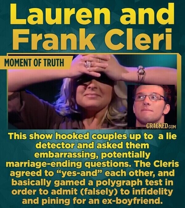 Lauren and Frank Cleri MOMENT OF TRUTH CRACKED.COM This show hooked couples up to a lie detector and asked them embarrassing, potentially marriage-ending questions. The Cleris agreed to yes-and each other, and basically gamed a polygraph test in order to admit (falsely) to infidelity and pining for an ex-boyfriend.