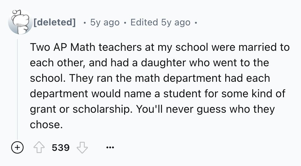 5y ago 2 Edited 5y ago . Two AP Math teachers at my school were married to each other, and had a daughter who went to the school. They ran the math department had each department would name a student for some kind of grant or scholarship. You'll never guess who they chose. + 539 ...