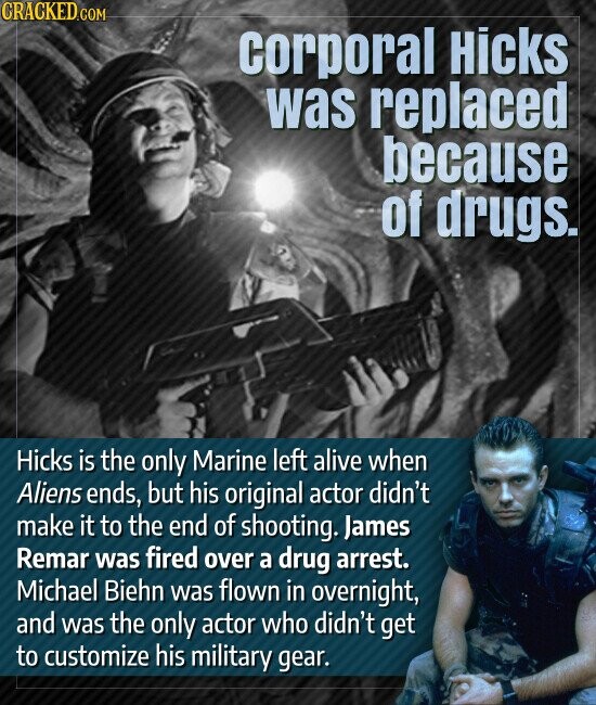 CRACKED.COM corporal Hicks was replaced because of drugs. Hicks is the only Marine left alive when Aliens ends, but his original actor didn't make it to the end of shooting. James Remar was fired over a drug arrest. Michael Biehn was flown in overnight, and was the only actor who didn't get to customize his military gear.