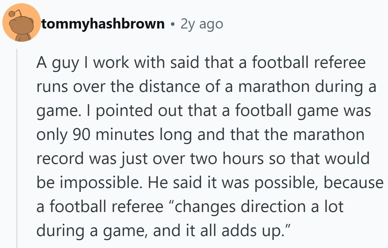 tommyhashbrown 2y ago A guy I work with said that a football referee runs over the distance of a marathon during a game. I pointed out that a football game was only 90 minutes long and that the marathon record was just over two hours so that would be impossible. Не said it was possible, because a football referee changes direction a lot during a game, and it all adds up.