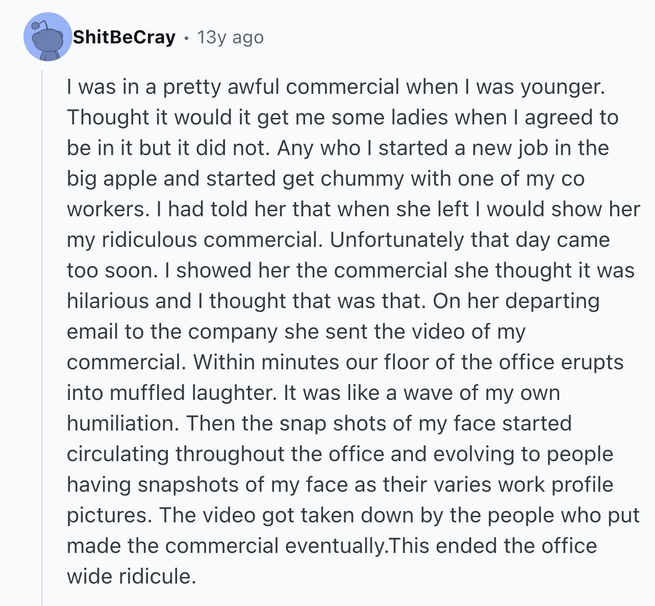 ShitBeCray 13y ago I was in a pretty awful commercial when I was younger. Thought it would it get me some ladies when I agreed to be in it but it did not. Any who I started a new job in the big apple and started get chummy with one of my со workers. I had told her that when she left I would show her my ridiculous commercial. Unfortunately that day came too soon. I showed her the commercial she thought it was hilarious and I thought that was that. On her departing email to the company she sent