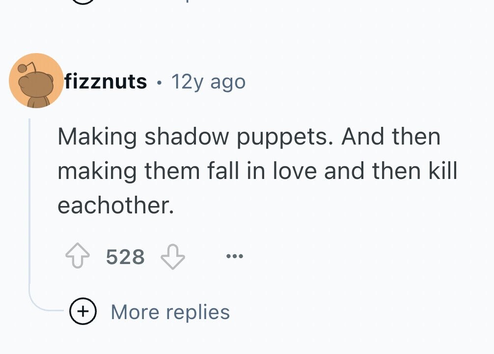 fizznuts . 12y ago Making shadow puppets. And then making them fall in love and then kill eachother. 528 ... + More replies