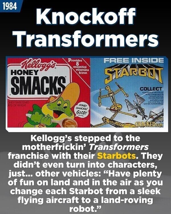 1984 Knockoff Transformers Provides FREE INSIDE Kellogg's 8 essential vitamins HONEY &iron STARBOT SMACKS COLLECT Have edicivol robot for - asyou change each S trying arong Decorate then with and build comp ONEYSWEETENED one conver ting 100 specialty HONEY EES OF WHEAT SMACKIN' GOOD! GRACKED.COM Kellogg's stepped to the motherfrickin' Transformers franchise with their Starbots. They didn't even turn into characters, just... other vehicles: Have plenty of fun on land and in the air as you change each Starbot from a sleek flying aircraft to a land-roving robot.