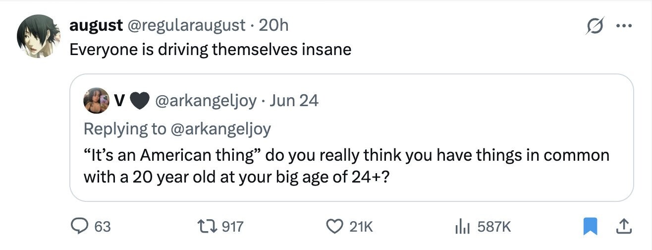 august @regularaugust.2 20h ... Everyone is driving themselves insane V @arkangeljoy Jun 24 Replying to @arkangeljoy It's an American thing do you really think you have things in common with a 20 year old at your big age of 24+? 63 917 21K 587K