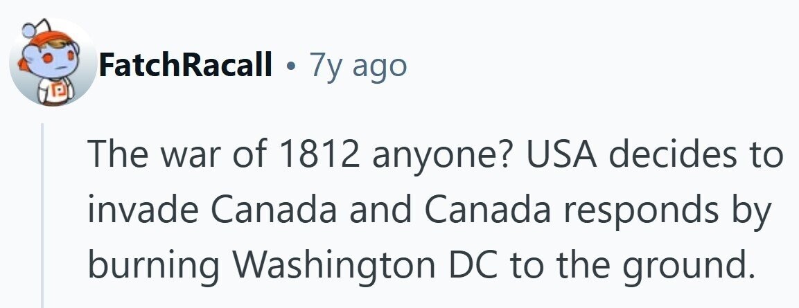 FatchRacall . 7y ago The war of 1812 anyone? USA decides to invade Canada and Canada responds by burning Washington DC to the ground.