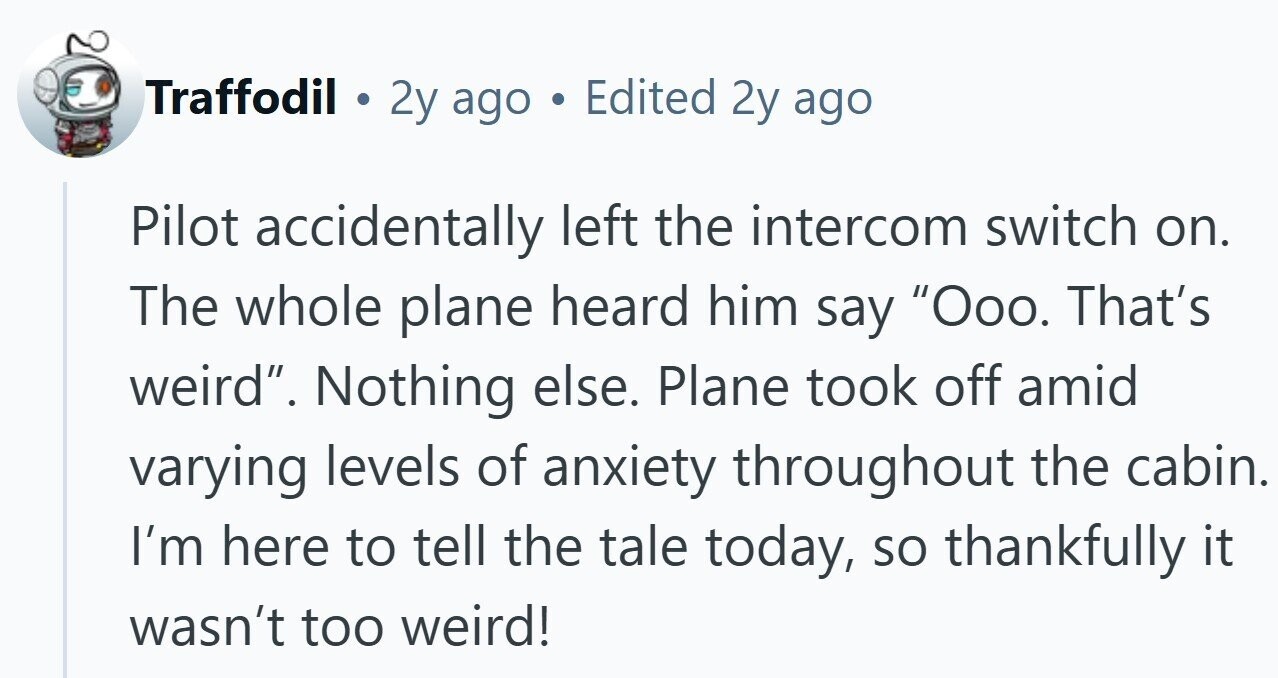 Traffodil 2y ago Edited 2y ago Pilot accidentally left the intercom switch on. The whole plane heard him say Ooo. That's weird. Nothing else. Plane took off amid varying levels of anxiety throughout the cabin. I'm here to tell the tale today, so thankfully it wasn't too weird!