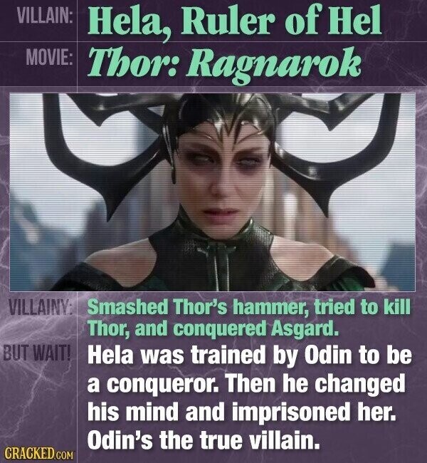 VILLAIN: Hela, Ruler of Hel MOVIE: Thor: Ragnarok VILLAINY: Smashed Thor's hammer, tried to kill Thor, and conquered Asgard. BUT WAIT! Hela was trained by Odin to be a conqueror. Then he changed his mind and imprisoned her. Odin's the true villain. CRACKED.COM
