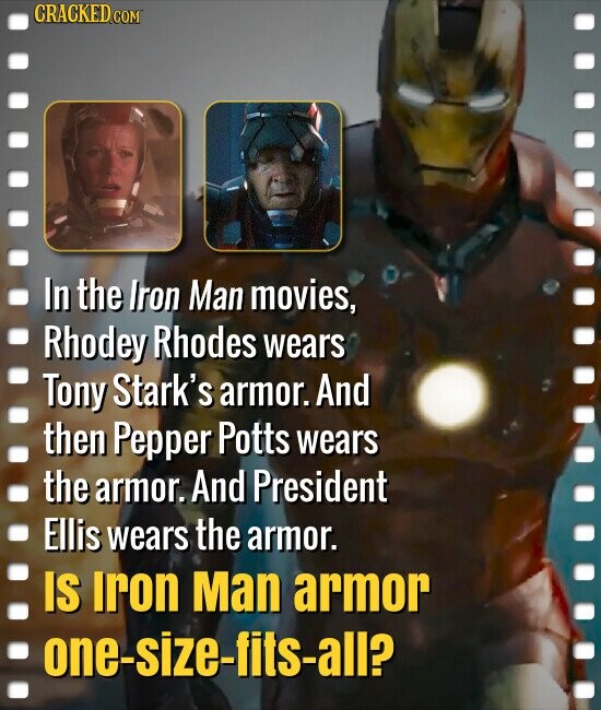 CRACKED COM In the Iron Man movies, Rhodey Rhodes wears Tony Stark's armor. And then Pepper Potts wears the armor. And President Ellis wears the armor. IS Iron Man armor one-size-fits-all?