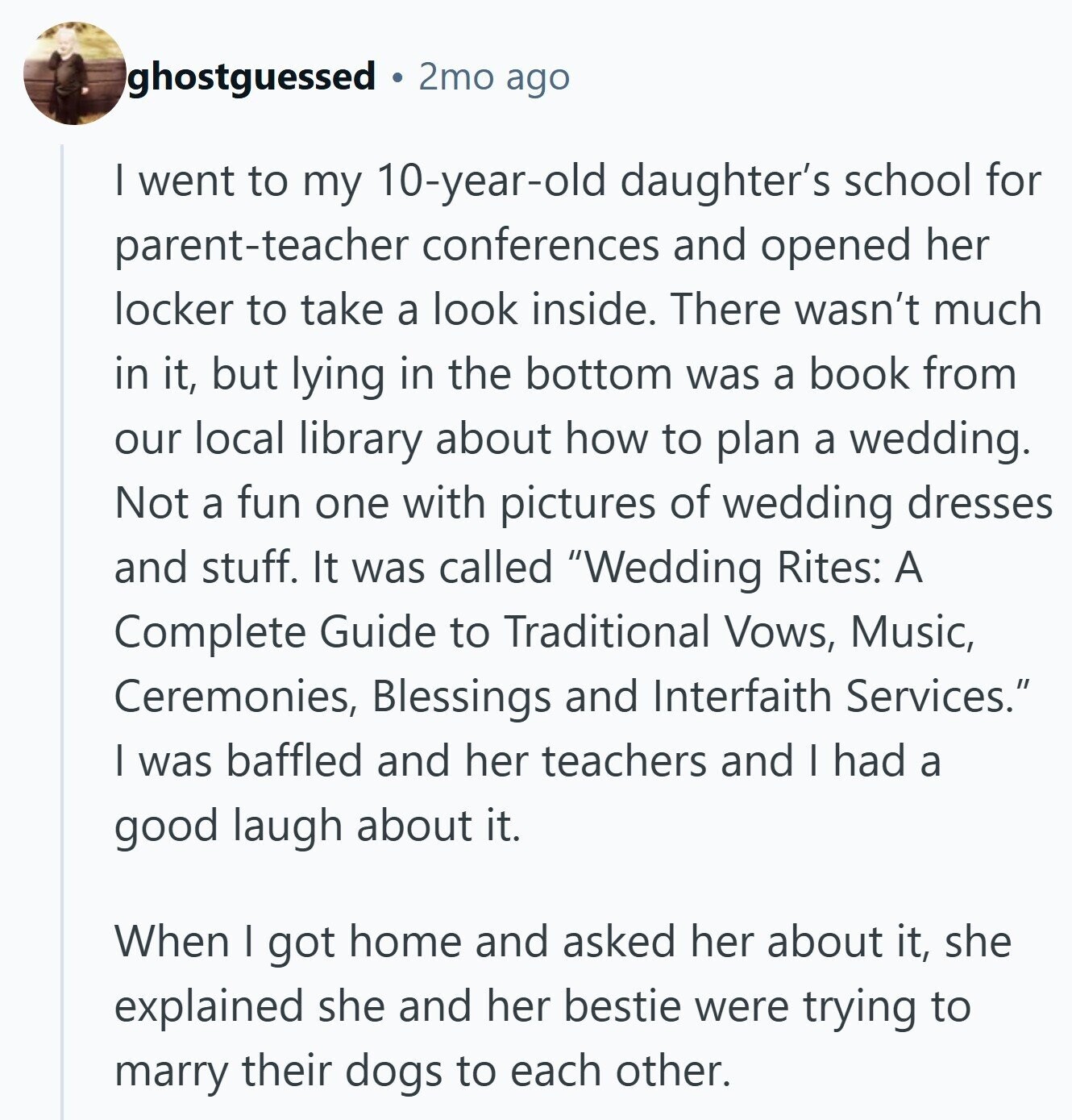 ghostguessed 2mo ago I went to my 10-year-old daughter's school for parent-teacher conferences and opened her locker to take a look inside. There wasn't much in it, but lying in the bottom was a book from our local library about how to plan a wedding. Not a fun one with pictures of wedding dresses and stuff. It was called Wedding Rites: A Complete Guide to Traditional Vows, Music, Ceremonies, Blessings and Interfaith Services. I was baffled and her teachers and I had a good laugh about it. When I got home and asked her about it, she explained she and