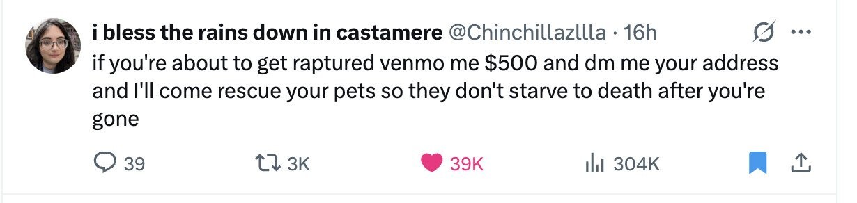 i bless the rains down in castamere @Chinchillazllla 16h ... if you're about to get raptured venmo me $500 and dm me your address and I'll come rescue your pets so they don't starve to death after you're gone 39 3K 39K 304K 