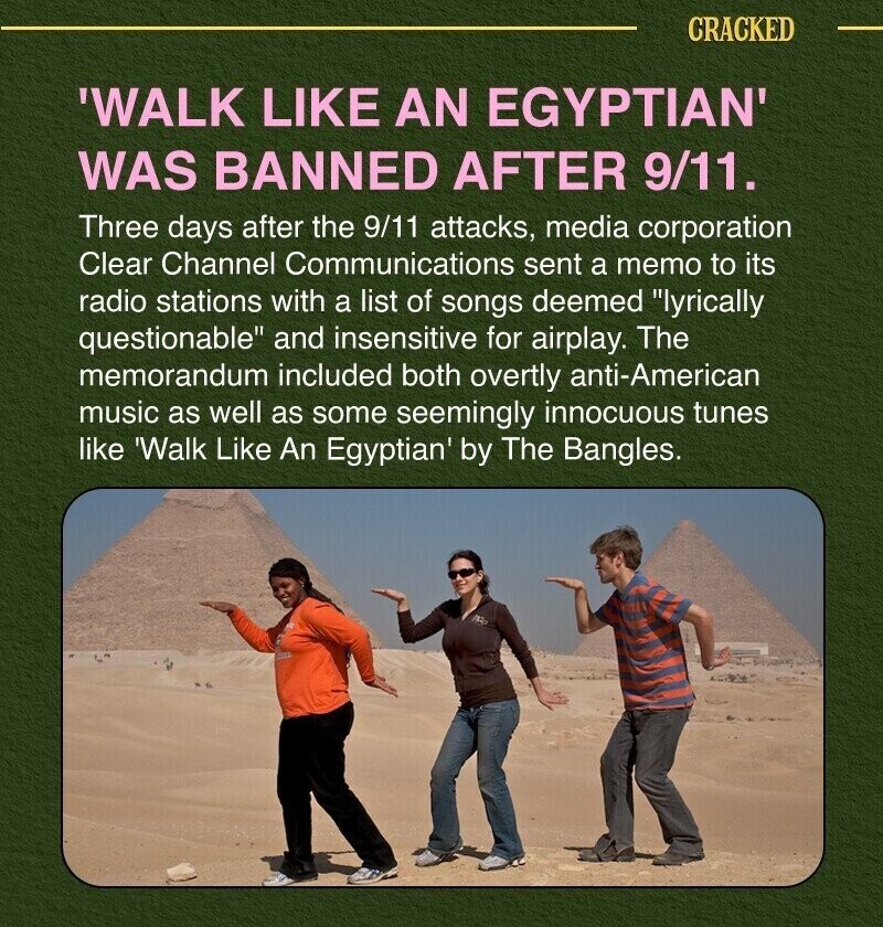 CRACKED 'WALK LIKE AN EGYPTIAN' WAS BANNED AFTER 9/11. Three days after the 9/11 attacks, media corporation Clear Channel Communications sent a memo to its radio stations with a list of songs deemed lyrically questionable and insensitive for airplay. The memorandum included both overtly anti-American music as well as some seemingly innocuous tunes like 'Walk Like An Egyptian' by The Bangles.