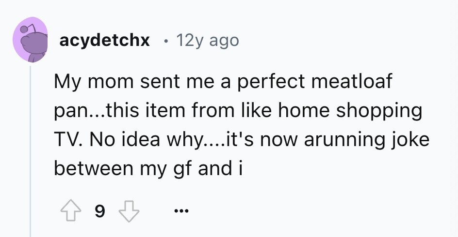 acydetchx 12y ago My mom sent me a perfect meatloaf pan...this item from like home shopping TV. No idea why....it's now arunning joke between my gf and i 9 ...