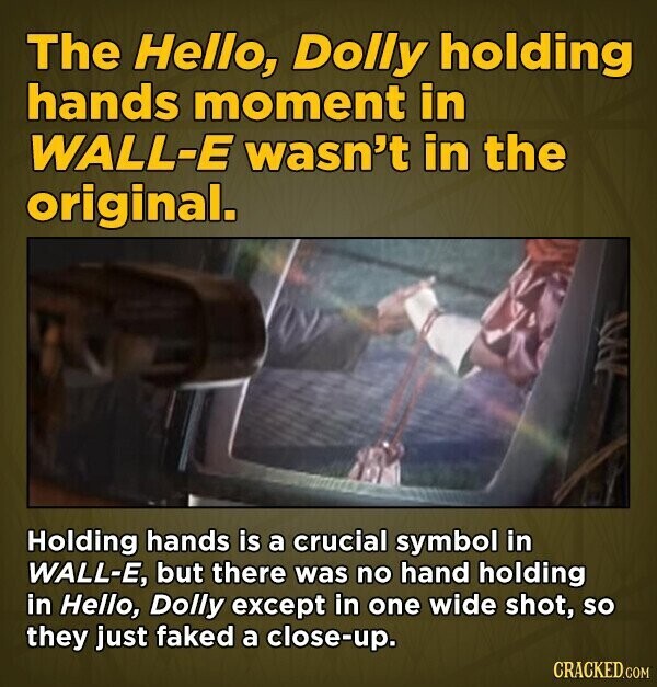 The Hello, Dolly holding hands moment in WALL-E wasn't in the original. Holding hands is a crucial symbol in WALL-E, but there was no hand holding in Hello, Dolly except in one wide shot, so they just faked a close-up. CRACKED.COM