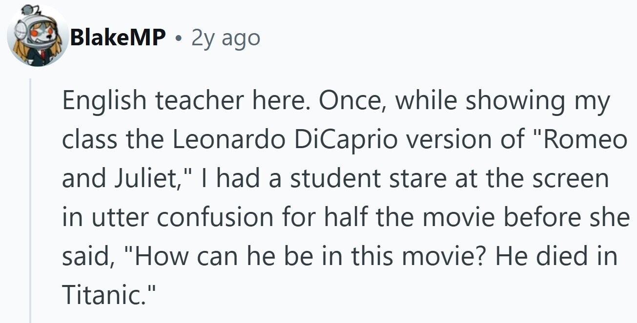 BlakeMP . 2y ago English teacher here. Once, while showing my class the Leonardo DiCaprio version of Romeo and Juliet, | had a student stare at the screen in utter confusion for half the movie before she said, How can he be in this movie? Не died in Titanic.
