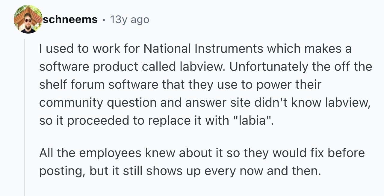schneems 13y ago I used to work for National Instruments which makes a software product called labview. Unfortunately the off the shelf forum software that they use to power their community question and answer site didn't know labview, so it proceeded to replace it with labia. All the employees knew about it so they would fix before posting, but it still shows up every now and then.