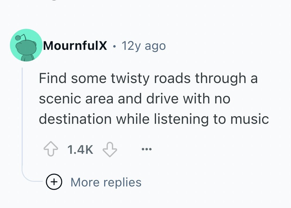 MournfulX 12y ago Find some twisty roads through a scenic area and drive with no destination while listening to music 1.4K ... + More replies