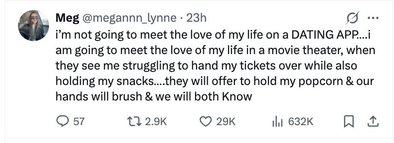 Meg @megannn_lynne 23h ... i'm not going to meet the love of my life on a DATING APP....i am going to meet the love of my life in a movie theater, when they see me struggling to hand my tickets over while also holding my snacks....they will offer to hold my popcorn & our hands will brush & we will both Know 57 2.9K 29K 632K