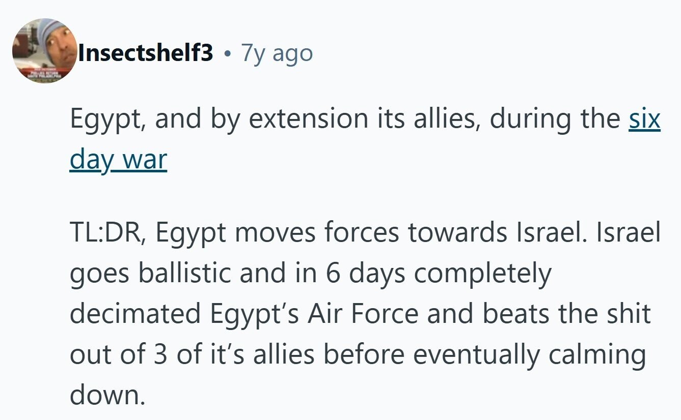 Insectshelf3 7y ago 40 - Z Egypt, and by extension its allies, during the six day war TL:DR, Egypt moves forces towards Israel. Israel goes ballistic and in 6 days completely decimated Egypt's Air Force and beats the shit out of 3 of it's allies before eventually calming down.