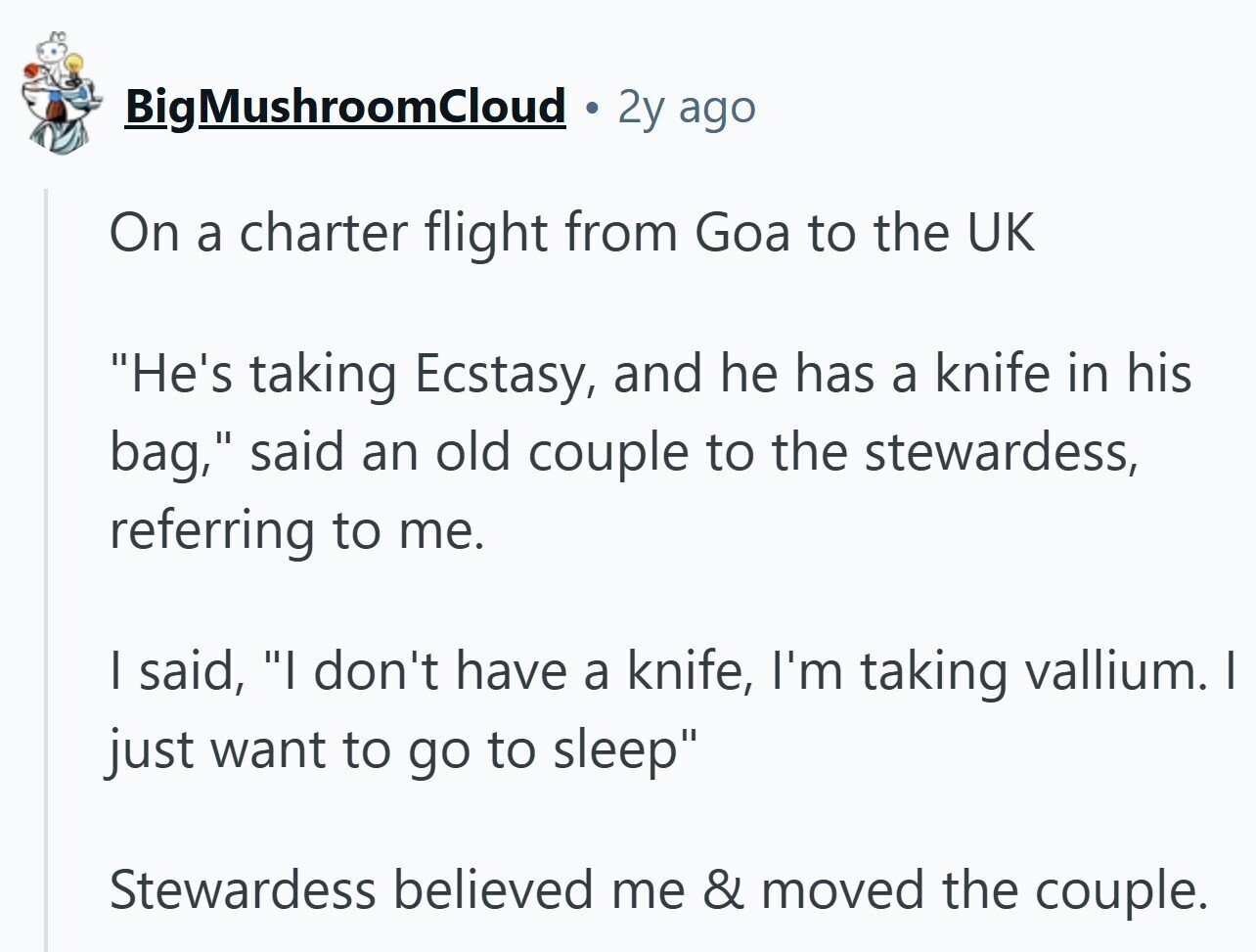BigMushroomCloud 2y ago On a charter flight from Goa to the UK He's taking Ecstasy, and he has a knife in his bag, said an old couple to the stewardess, referring to me. I said, I don't have a knife, I'm taking vallium. I just want to go to sleep Stewardess believed me & moved the couple.