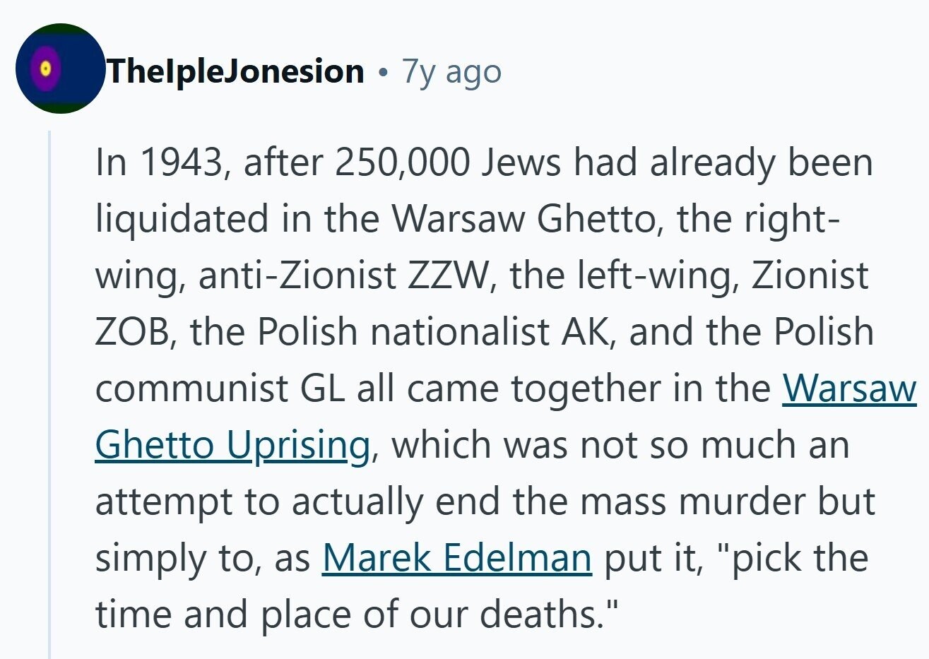ThelpleJonesion . 7y ago In 1943, after 250,000 Jews had already been liquidated in the Warsaw Ghetto, the right- wing, anti-Zionist ZZW, the left-wing, Zionist ZOB, the Polish nationalist AK, and the Polish communist GL all came together in the Warsaw Ghetto Uprising, which was not so much an attempt to actually end the mass murder but simply to, as Marek Edelman put it, pick the time and place of our deaths. 