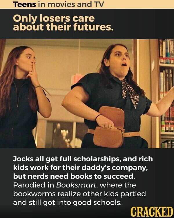 Teens in movies and TV Only losers care about their futures. Jocks all get full scholarships, and rich kids work for their daddy's company, but nerds need books to succeed. Parodied in Booksmart, where the bookworms realize other kids partied and still got into good schools. CRACKED