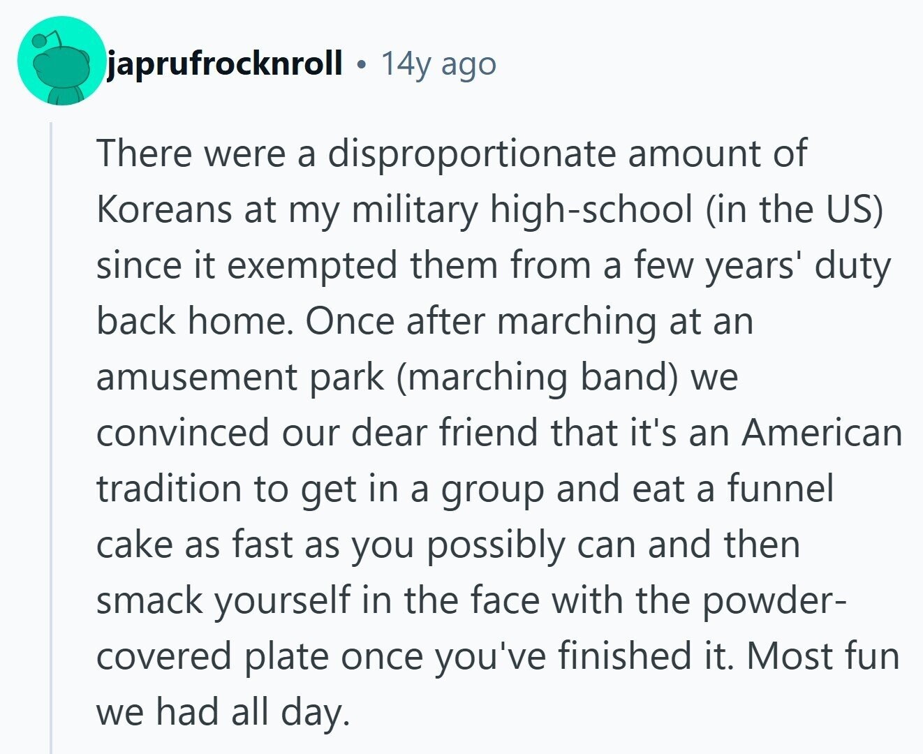 japrufrocknroll 14y ago There were a disproportionate amount of Koreans at my military high-school (in the US) since it exempted them from a few years' duty back home. Once after marching at an amusement park (marching band) we convinced our dear friend that it's an American tradition to get in a group and eat a funnel cake as fast as you possibly can and then smack yourself in the face with the powder- covered plate once you've finished it. Most fun we had all day. 