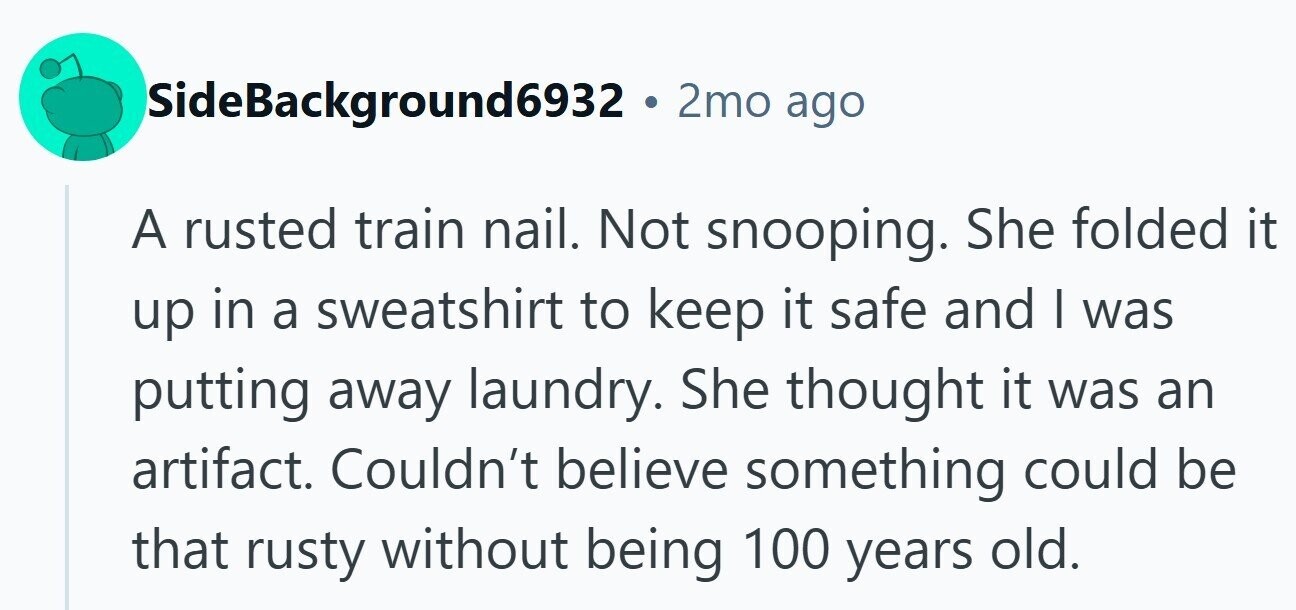 SideBackground6932 . 2mo ago A rusted train nail. Not snooping. She folded it up in a sweatshirt to keep it safe and | was putting away laundry. She thought it was an artifact. Couldn't believe something could be that rusty without being 100 years old.