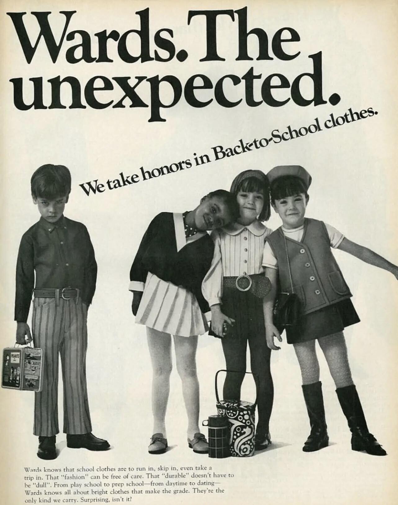Wards.The unexpected. We take honors in Back-to-School clothes. PEACES Wards knows that school clothes are to run in, skip in, even take a trip in. That fashion can be free of care. That durable doesn't have to be dull. From play school to prep school-from daytime to dating- Wards knows all about bright clothes that make the grade. They're the only kind we carry. Surprising, isn't it?
