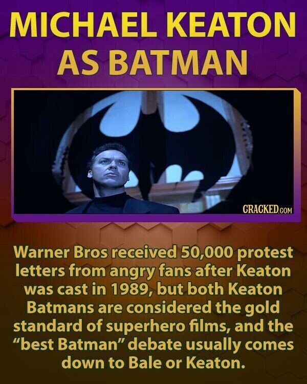 MICHAEL KEATON AS BATMAN CRACKED.COM Warner Bros received 50,000 protest letters from angry fans after Keaton was cast in 1989, but both Keaton Batmans are considered the gold standard of superhero films, and the best Batman debate usually comes down to Bale or Keaton.