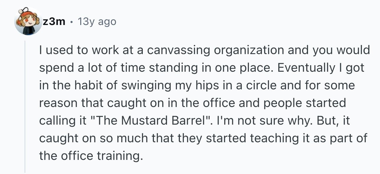 z3m 13y ago I used to work at a canvassing organization and you would spend a lot of time standing in one place. Eventually I got in the habit of swinging my hips in a circle and for some reason that caught on in the office and people started calling it The Mustard Barrel. I'm not sure why. But, it caught on so much that they started teaching it as part of the office training.