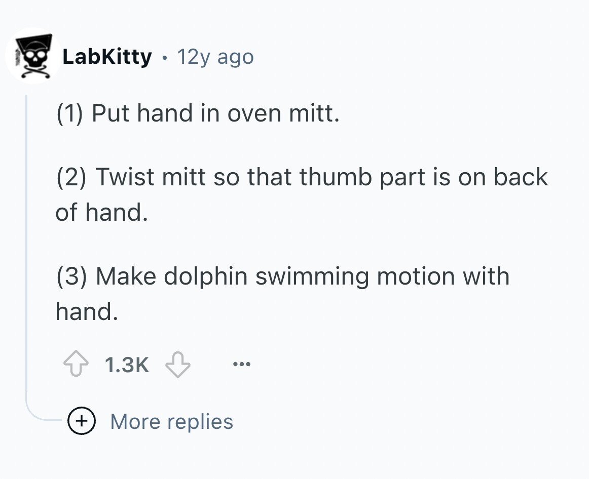 LabKitty 12y ago (1) Put hand in oven mitt. (2) Twist mitt so that thumb part is on back of hand. (3) Make dolphin swimming motion with hand. 1.3K ... + More replies