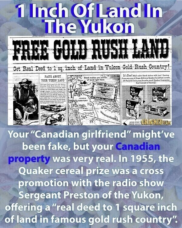 1 Inch Of Land In The Yukon FREE GOLD RUSH LAND Get Real Deed to 1 sq. inch of Land in Yukon Gold Rush Country! It's Free! Mall order blank below with just bestop FACTS ABOUT Deed makes you owner from any one of these delicious Quaker beeakfast cereals of here YOUR YUKON LAND OF Park-O-Ten's your favorite, and Quaker Guarantee Seal instruct of bostop) The - - - Semova Kindlee Case Kind Country Tukos - Cannilla Her One Rush doing - - Reight rimale with - I - Sweeting - - Puffed Mark Muffets adidas ... - - - your