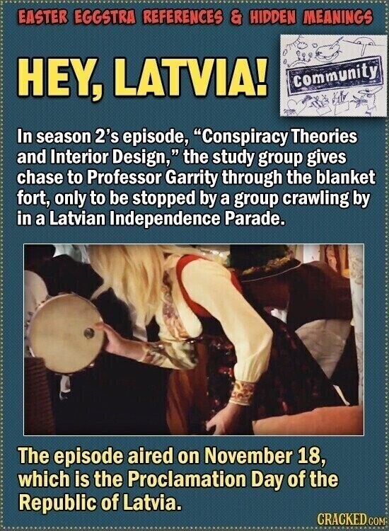 EASTER EGGSTRA REFERENCES & HIDDEN MEANINGS HEY, LATVIA! community In season 2's episode, Conspiracy Theories and Interior Design, the study group gives chase to Professor Garrity through the blanket fort, only to be stopped by a group crawling by in a Latvian Independence Parade. The episode aired on November 18, which is the Proclamation Day of the Republic of Latvia. CRACKED COM