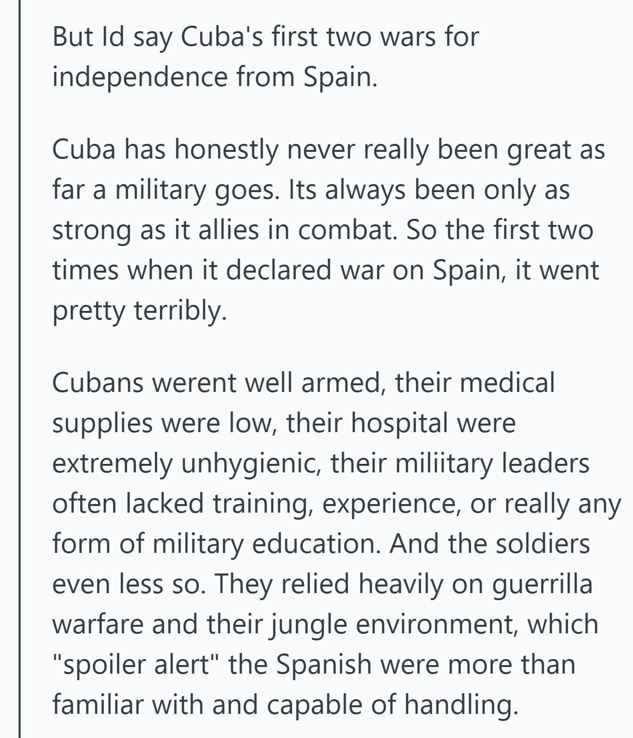But Id say Cuba's first two wars for independence from Spain. Cuba has honestly never really been great as far a military goes. Its always been only as strong as it allies in combat. So the first two times when it declared war on Spain, it went pretty terribly. Cubans werent well armed, their medical supplies were low, their hospital were extremely unhygienic, their miliitary leaders often lacked training, experience, or really any form of military education. And the soldiers even less so. They relied heavily on guerrilla warfare and their jungle environment, which spoiler alert the Spanish were more