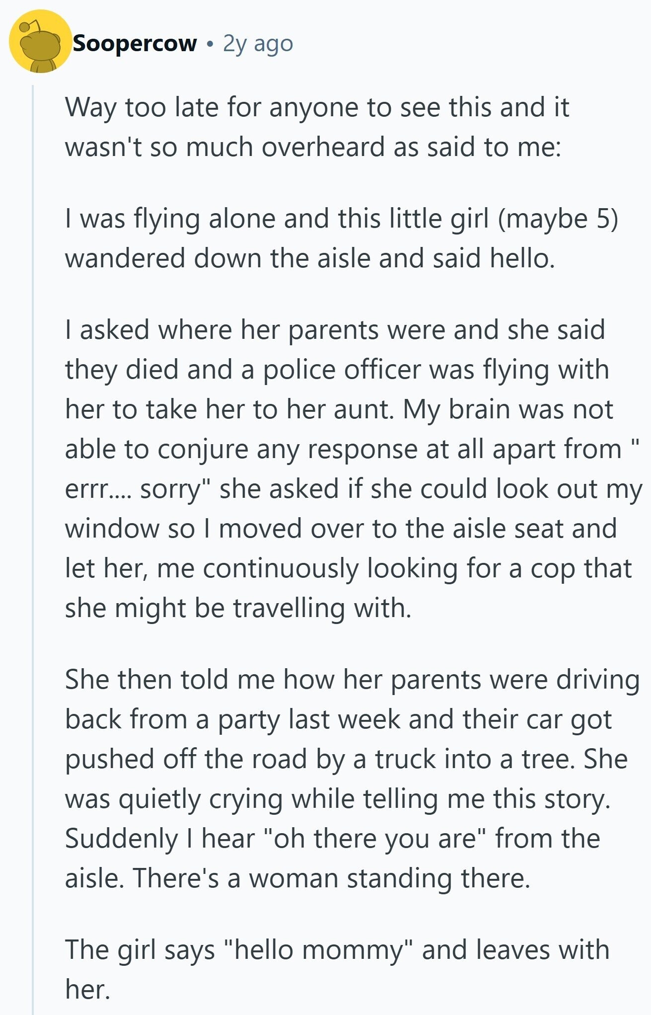 Soopercow 2y ago Way too late for anyone to see this and it wasn't so much overheard as said to me: I was flying alone and this little girl (maybe 5) wandered down the aisle and said hello. I asked where her parents were and she said they died and a police officer was flying with her to take her to her aunt. My brain was not able to conjure any response at all apart from errr.... sorry she asked if she could look out my window so | moved over to the aisle seat and let her, me continuously