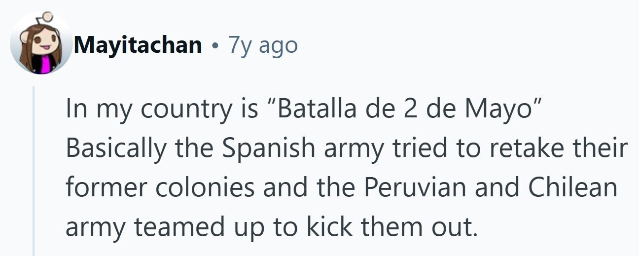 Mayitachan . 7y ago In my country is Batalla de 2 de Mayo Basically the Spanish army tried to retake their former colonies and the Peruvian and Chilean army teamed up to kick them out. 