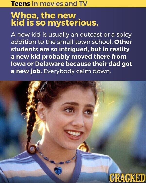Teens in movies and TV Whoa, the new kid is so mysterious. A new kid is usually an outcast or a spicy addition to the small town school. Other students are so intrigued, but in reality a new kid probably moved there from lowa or Delaware because their dad got a new job. Everybody calm down. CRACKED