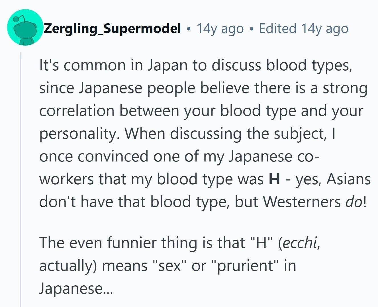 Zergling_Supermodel 14y ago Edited 14y ago It's common in Japan to discuss blood types, since Japanese people believe there is a strong correlation between your blood type and your personality. When discussing the subject, I once convinced one of my Japanese со- workers that my blood type was H - yes, Asians don't have that blood type, but Westerners do! The even funnier thing is that H (ecchi, actually) means sex or prurient in Japanese... 