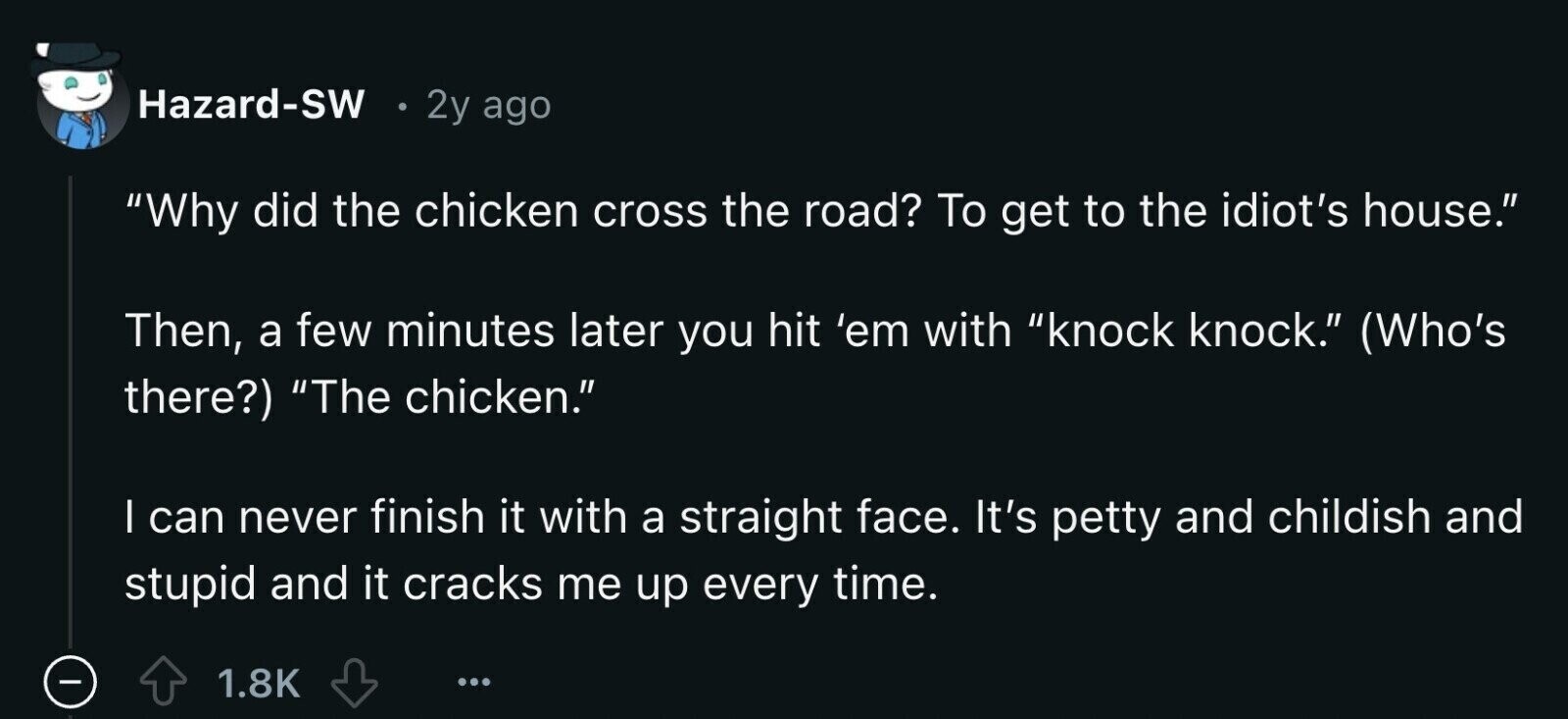Hazard-SW 2y ago Why did the chicken cross the road? To get to the idiot's house. Then, a few minutes later you hit 'em with knock knock. (Who's there?) The chicken. I can never finish it with a straight face. It's petty and childish and stupid and it cracks me up every time. - 1.8K