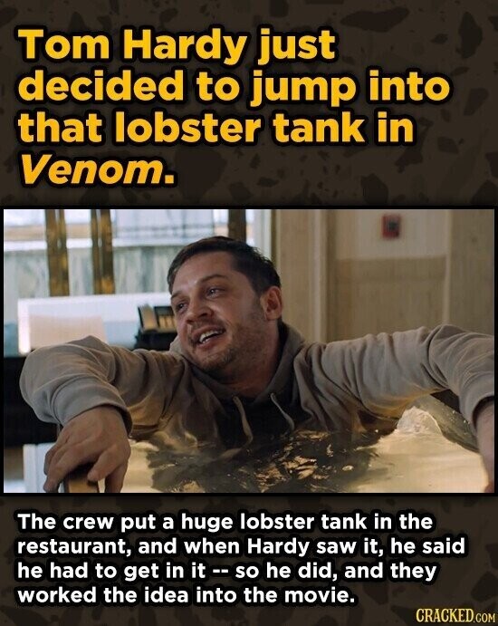 Tom Hardy just decided to jump into that lobster tank in Venom. The crew put a huge lobster tank in the restaurant, and when Hardy saw it, he said he had to get in it -- so he did, and they worked the idea into the movie. CRACKED.COM