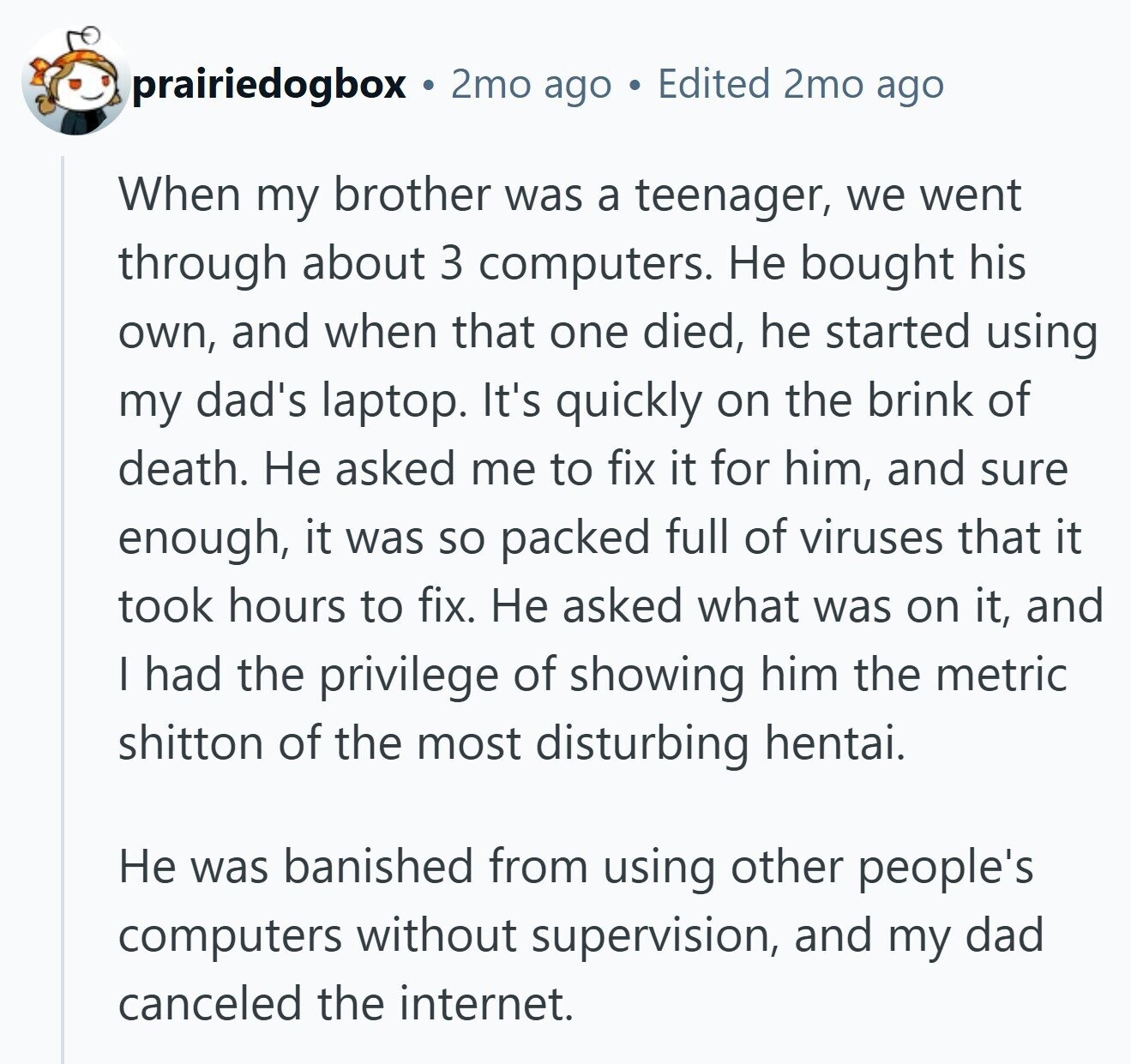 prairiedogbox 2mo ago Edited 2mo ago When my brother was a teenager, we went through about 3 computers. Не bought his own, and when that one died, he started using my dad's laptop. It's quickly on the brink of death. Не asked me to fix it for him, and sure enough, it was so packed full of viruses that it took hours to fix. Не asked what was on it, and I had the privilege of showing him the metric shitton of the most disturbing hentai. Не was banished from using other people's computers without supervision, and my dad canceled